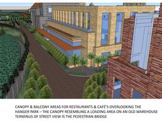 CANOPY & BALCONY AREAS FOR RESTAURANTS & CAFÉ’S OVERLOOKING THE
HANGER PARK – THE CANOPY RESEMBLING A LOADING AREA ON AN OLD WAREHOUSE
TERMINUS OF STREET VIEW IS THE PEDESTRIAN BRIDGE
 