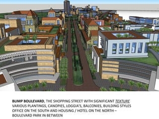 BLIMP BOULEVARD, THE SHOPPING STREET WITH SIGNIFICANT TEXTURE
VARIOUS PLANTINGS, CANOPIES, LOGGIA’S, BALCONIES, BUILDING STYLES
OFFICE ON THE SOUTH AND HOUSING / HOTEL ON THE NORTH –
BOULEVARD PARK IN BETWEEN
 