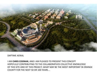 DAYTIME AERIAL
I AM CHRIS COONAN, AND I AM PLEASED TO PRESENT THIS CONCEPT
HOPEFULLY CONTRIBUTING TO THE COLLABORATIVES COLLECTIVE KNOWLEDGE
OF THIS SITE AND OF THIS PROJECT, WHAT MAY BE THE MOST IMPORTANT IN ORANGE
COUNTY FOR THE NEXT 50 OR 100 YEARS….
 