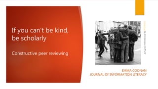 If you can’t be kind,
be scholarly
Constructive peer reviewing
EMMA COONAN
JOURNAL OF INFORMATION LITERACY
GrouphugbyJorisLouwes,CCBY2.0
 