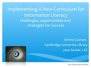 Implementing A New Curriculum for
      Information Literacy
     challenges, opportunities and
         strategies for success


                              Emma Coonan,
                  Cambridge University Library
                             Jane Secker, LSE


                                 flickr.com/photos/mcginnly/2197675676
 