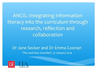 ANCIL: integrating information
literacy into the curriculum through
research, reflection and
collaboration
Dr Jane Secker and Dr Emma Coonan
‘The road less travelled’, 31 January 2014

 