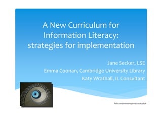 A New Curriculum for 
     Information Literacy: 
strategies for implementation
                            Jane Secker, LSE
    Emma Coonan, Cambridge University Library
                  Katy Wrathall, IL Consultant



                                 flickr.com/photos/mcginnly/2197675676
 