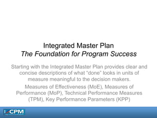 Integrated Master Plan
The Foundation for Program Success
Starting with the Integrated Master Plan provides clear and
concise descriptions of what “done” looks in units of
measure meaningful to the decision makers.
Measures of Effectiveness (MoE), Measures of
Performance (MoP), Technical Performance Measures
(TPM), Key Performance Parameters (KPP)
 