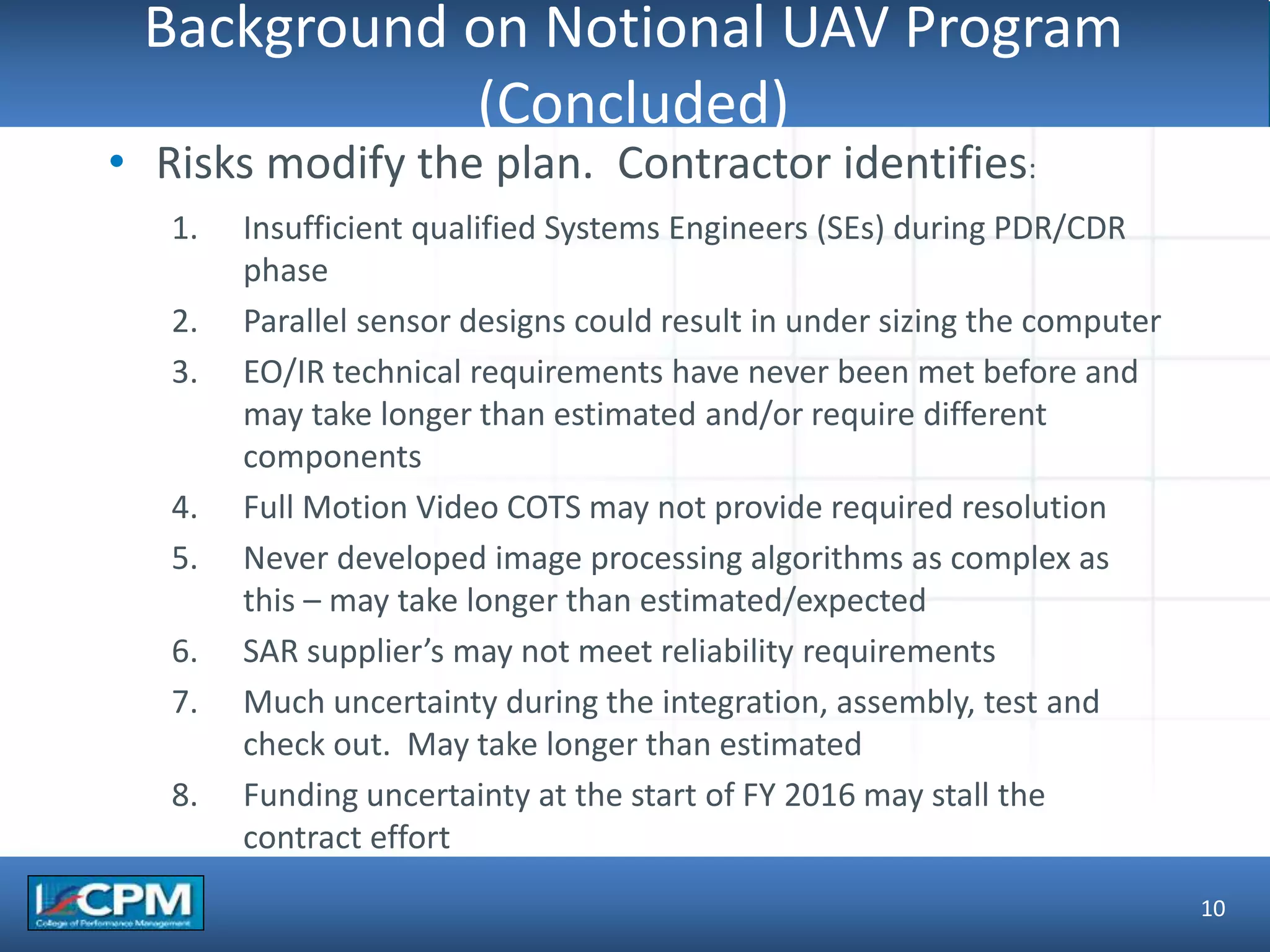 TLO #1
Background on Notional UAV Program
(Concluded)
10
• Risks modify the plan. Contractor identifies:
1. Insufficient qualified Systems Engineers (SEs) during PDR/CDR
phase
2. Parallel sensor designs could result in under sizing the computer
3. EO/IR technical requirements have never been met before and
may take longer than estimated and/or require different
components
4. Full Motion Video COTS may not provide required resolution
5. Never developed image processing algorithms as complex as
this – may take longer than estimated/expected
6. SAR supplier’s may not meet reliability requirements
7. Much uncertainty during the integration, assembly, test and
check out. May take longer than estimated
8. Funding uncertainty at the start of FY 2016 may stall the
contract effort
 
