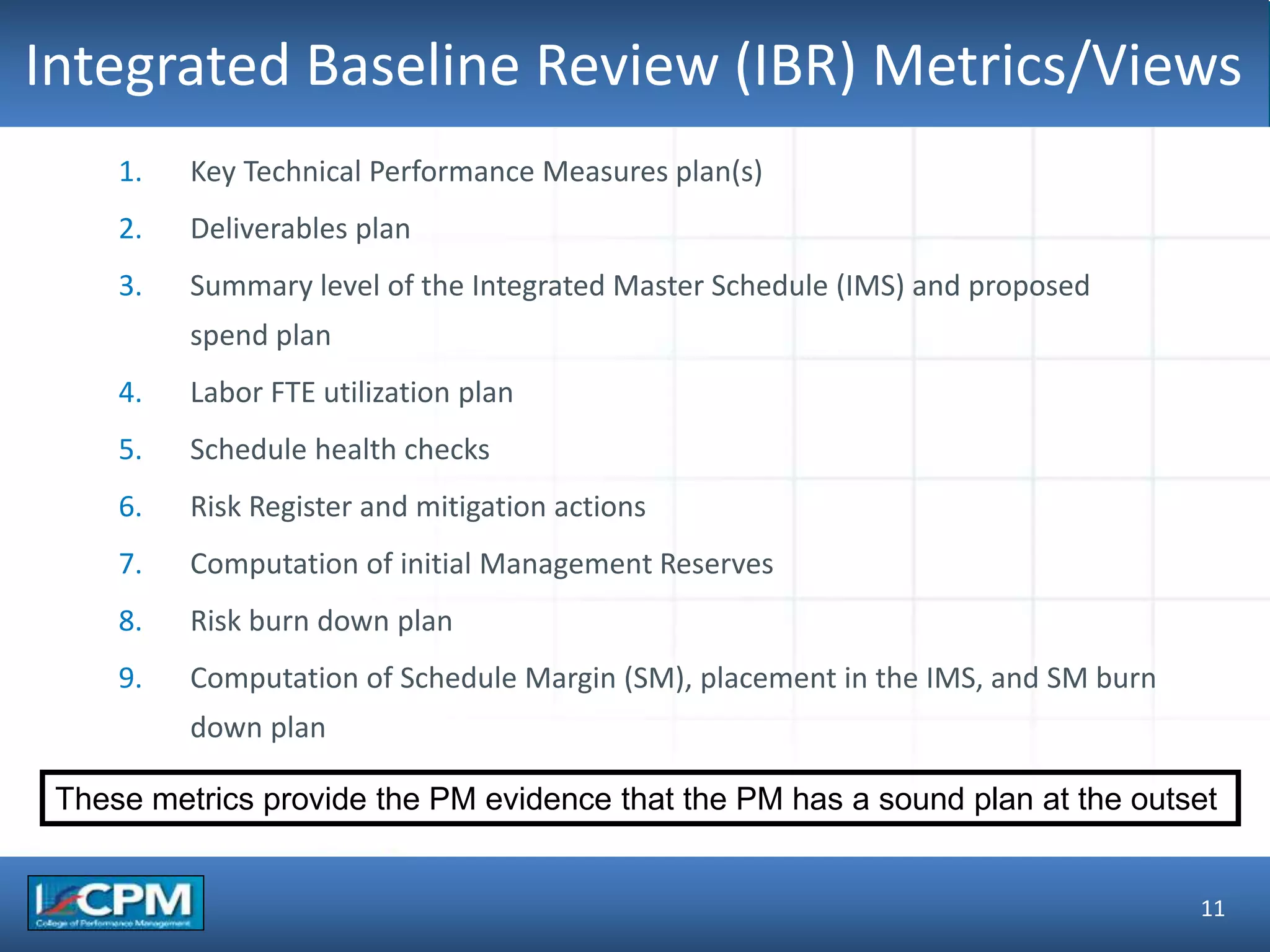 TLO #1Integrated Baseline Review (IBR) Metrics/Views
11
1. Key Technical Performance Measures plan(s)
2. Deliverables plan
3. Summary level of the Integrated Master Schedule (IMS) and proposed
spend plan
4. Labor FTE utilization plan
5. Schedule health checks
6. Risk Register and mitigation actions
7. Computation of initial Management Reserves
8. Risk burn down plan
9. Computation of Schedule Margin (SM), placement in the IMS, and SM burn
down plan
These metrics provide the PM evidence that the PM has a sound plan at the outset
 