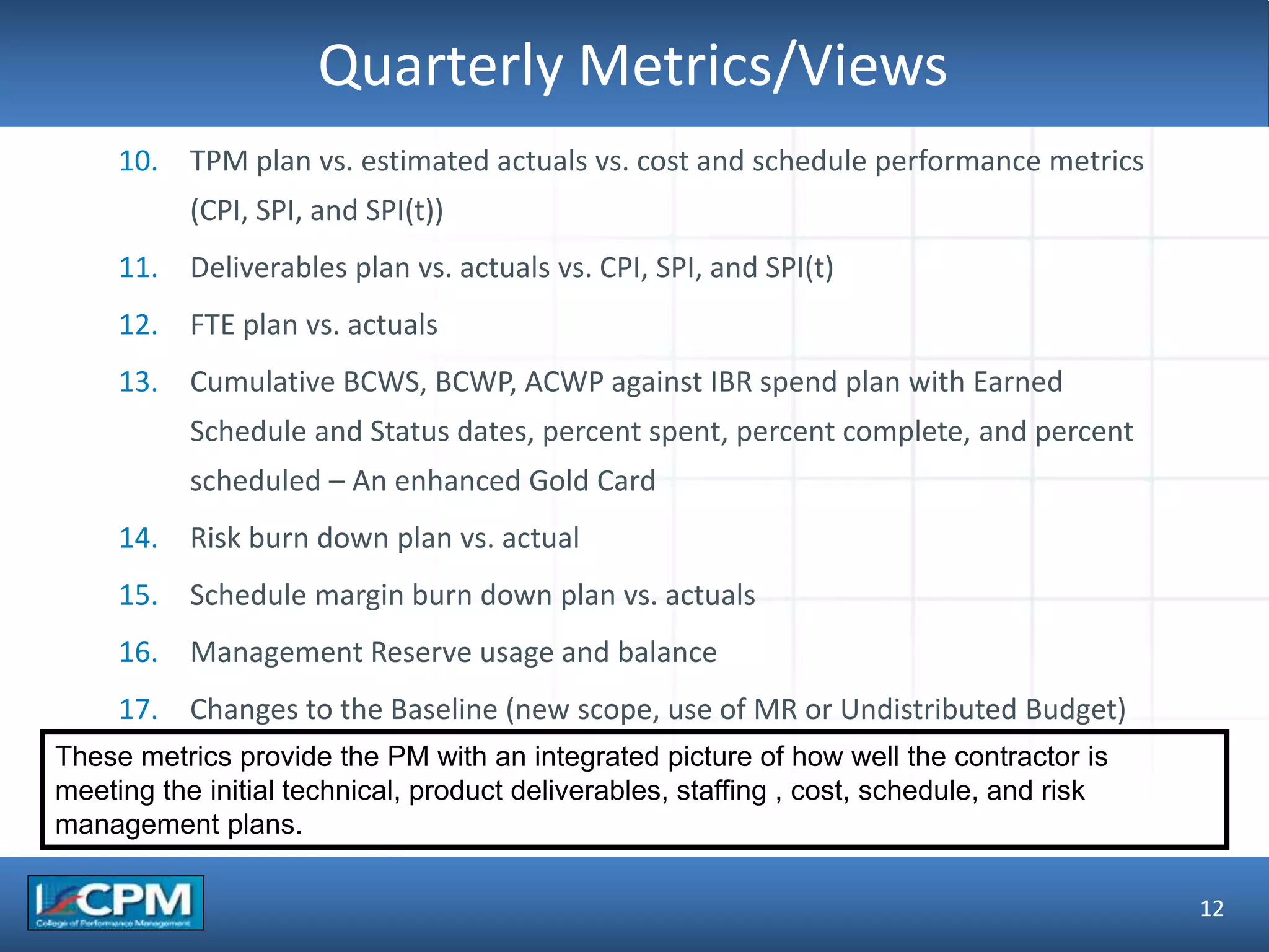 TLO #1Quarterly Metrics/Views
12
10. TPM plan vs. estimated actuals vs. cost and schedule performance metrics
(CPI, SPI, and SPI(t))
11. Deliverables plan vs. actuals vs. CPI, SPI, and SPI(t)
12. FTE plan vs. actuals
13. Cumulative BCWS, BCWP, ACWP against IBR spend plan with Earned
Schedule and Status dates, percent spent, percent complete, and percent
scheduled – An enhanced Gold Card
14. Risk burn down plan vs. actual
15. Schedule margin burn down plan vs. actuals
16. Management Reserve usage and balance
17. Changes to the Baseline (new scope, use of MR or Undistributed Budget)
These metrics provide the PM with an integrated picture of how well the contractor is
meeting the initial technical, product deliverables, staffing , cost, schedule, and risk
management plans.
 