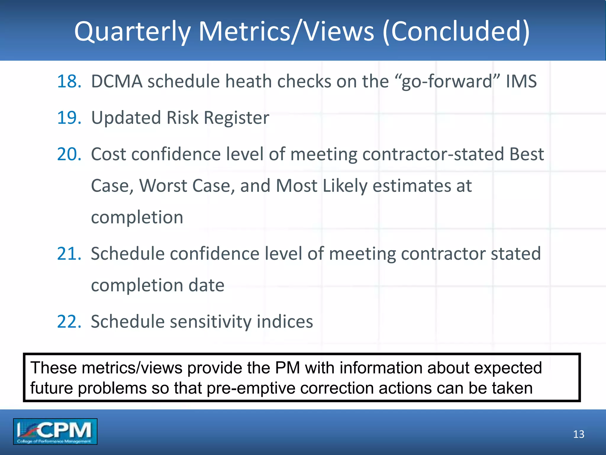 TLO #1Quarterly Metrics/Views (Concluded)
13
18. DCMA schedule heath checks on the “go-forward” IMS
19. Updated Risk Register
20. Cost confidence level of meeting contractor-stated Best
Case, Worst Case, and Most Likely estimates at
completion
21. Schedule confidence level of meeting contractor stated
completion date
22. Schedule sensitivity indices
These metrics/views provide the PM with information about expected
future problems so that pre-emptive correction actions can be taken
 