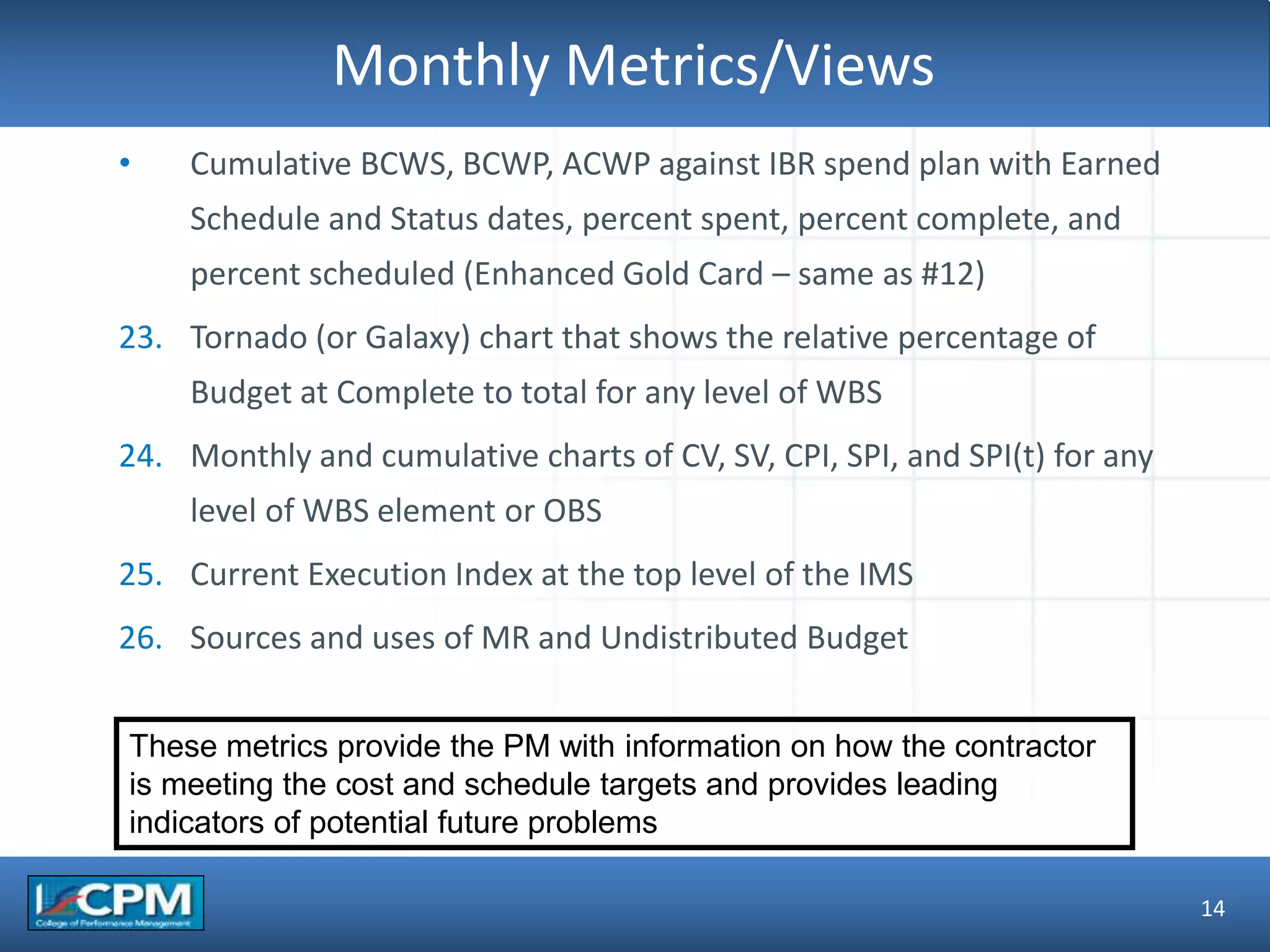 TLO #1Monthly Metrics/Views
14
• Cumulative BCWS, BCWP, ACWP against IBR spend plan with Earned
Schedule and Status dates, percent spent, percent complete, and
percent scheduled (Enhanced Gold Card – same as #12)
23. Tornado (or Galaxy) chart that shows the relative percentage of
Budget at Complete to total for any level of WBS
24. Monthly and cumulative charts of CV, SV, CPI, SPI, and SPI(t) for any
level of WBS element or OBS
25. Current Execution Index at the top level of the IMS
26. Sources and uses of MR and Undistributed Budget
These metrics provide the PM with information on how the contractor
is meeting the cost and schedule targets and provides leading
indicators of potential future problems
 