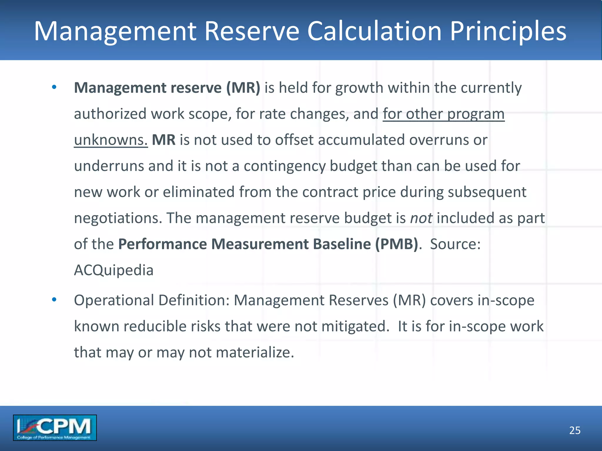 TLO #1Management Reserve Calculation Principles
25
• Management reserve (MR) is held for growth within the currently
authorized work scope, for rate changes, and for other program
unknowns. MR is not used to offset accumulated overruns or
underruns and it is not a contingency budget than can be used for
new work or eliminated from the contract price during subsequent
negotiations. The management reserve budget is not included as part
of the Performance Measurement Baseline (PMB). Source:
ACQuipedia
• Operational Definition: Management Reserves (MR) covers in-scope
known reducible risks that were not mitigated. It is for in-scope work
that may or may not materialize.
 