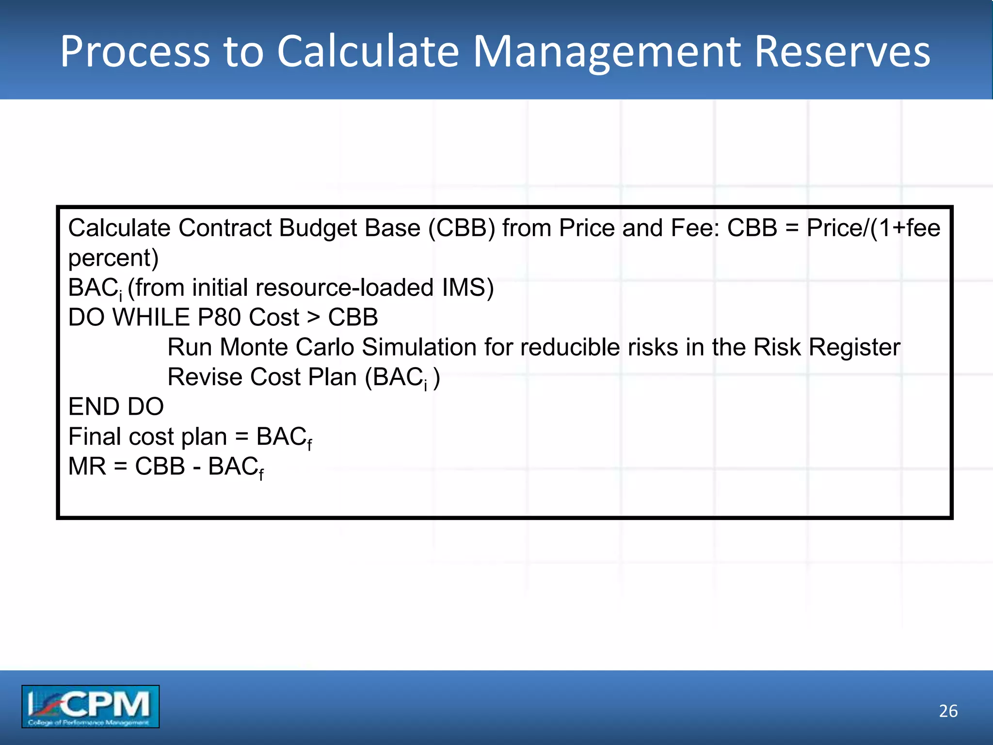 TLO #1Process to Calculate Management Reserves
26
Calculate Contract Budget Base (CBB) from Price and Fee: CBB = Price/(1+fee
percent)
BACi (from initial resource-loaded IMS)
DO WHILE P80 Cost > CBB
Run Monte Carlo Simulation for reducible risks in the Risk Register
Revise Cost Plan (BACi )
END DO
Final cost plan = BACf
MR = CBB - BACf
 