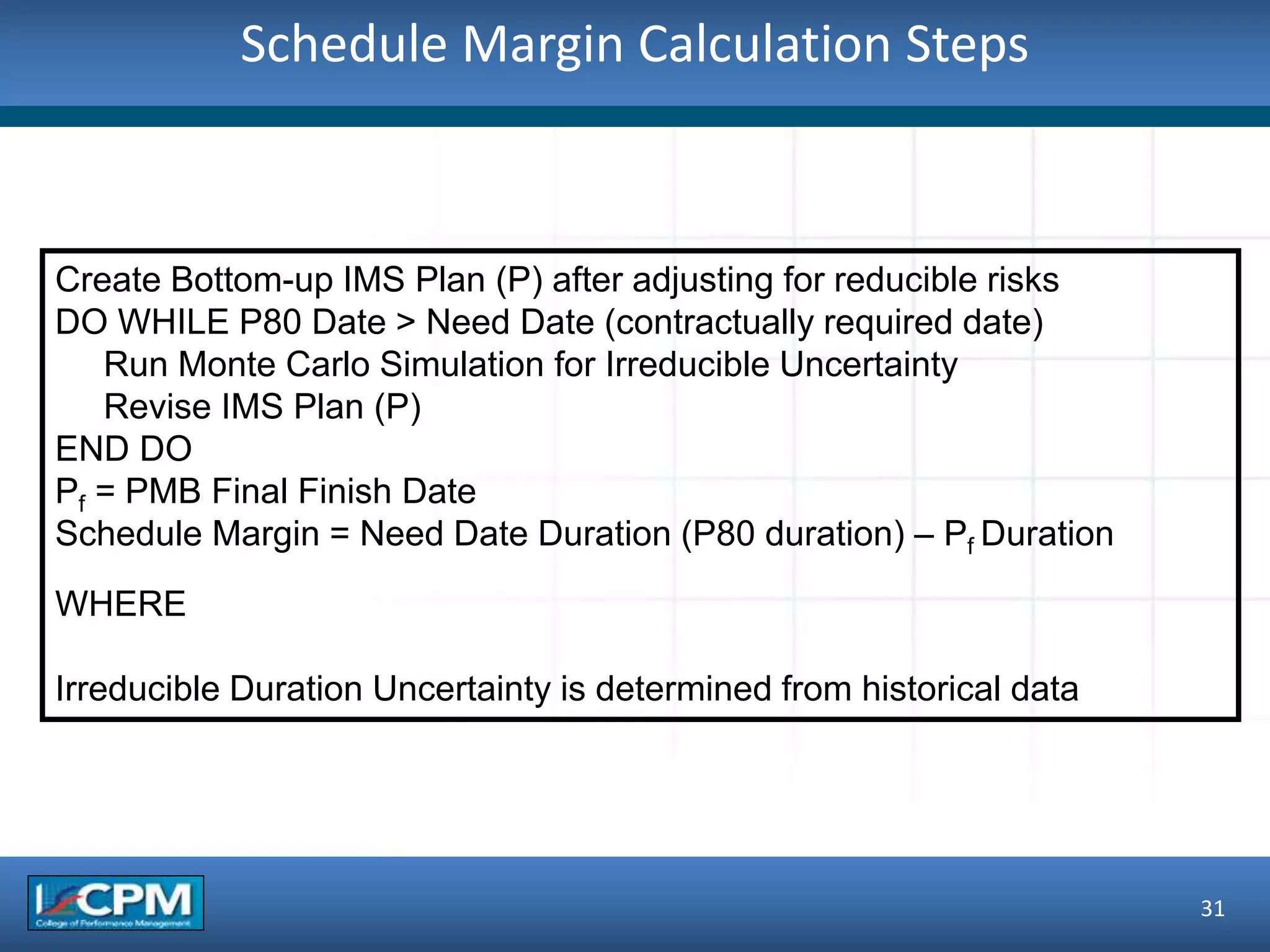Schedule Margin Calculation Steps
31
Create Bottom-up IMS Plan (P) after adjusting for reducible risks
DO WHILE P80 Date > Need Date (contractually required date)
Run Monte Carlo Simulation for Irreducible Uncertainty
Revise IMS Plan (P)
END DO
Pf = PMB Final Finish Date
Schedule Margin = Need Date Duration (P80 duration) – Pf Duration
WHERE
Irreducible Duration Uncertainty is determined from historical data
 