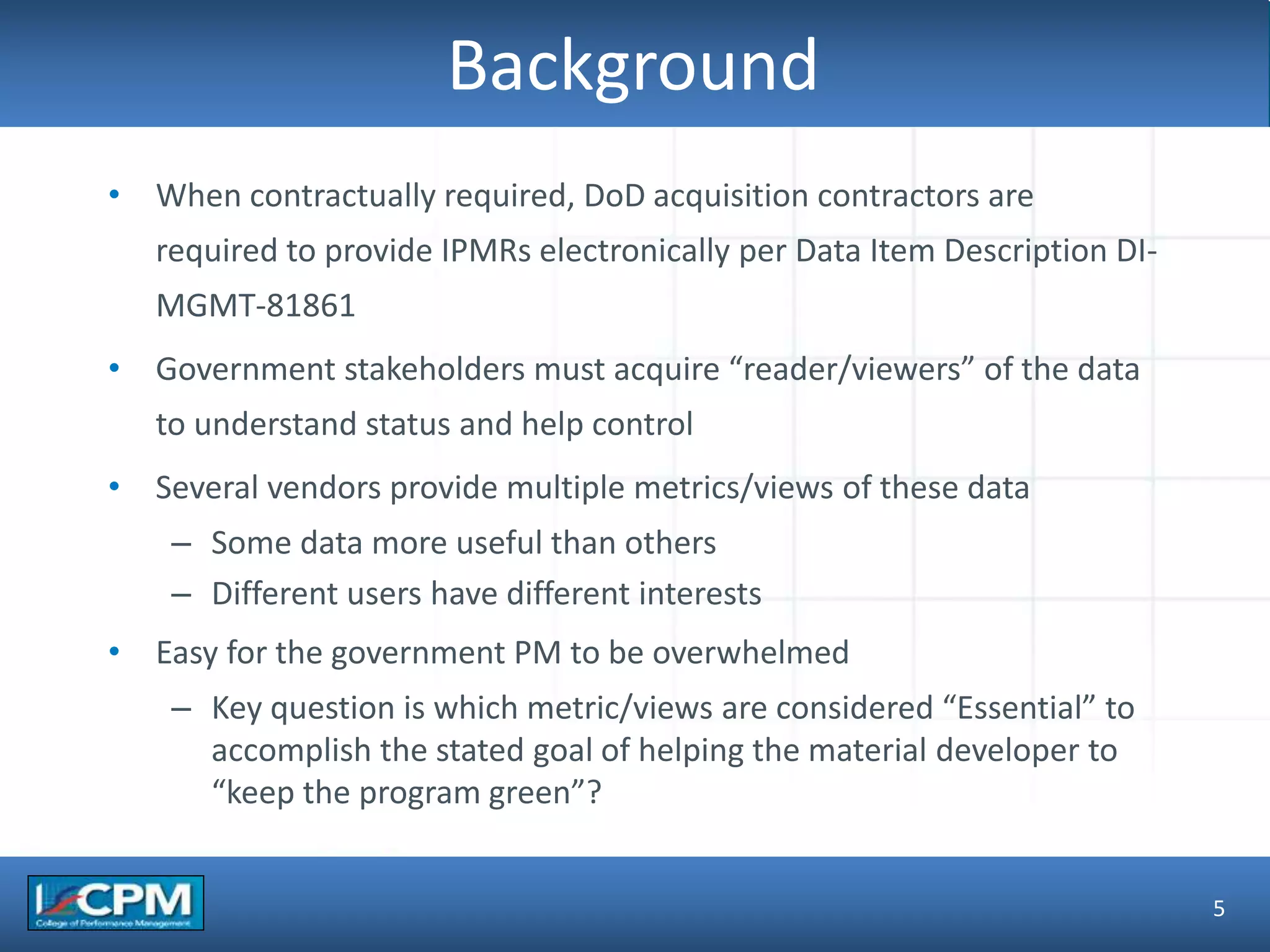 TLO #1
Background
• When contractually required, DoD acquisition contractors are
required to provide IPMRs electronically per Data Item Description DI-
MGMT-81861
• Government stakeholders must acquire “reader/viewers” of the data
to understand status and help control
• Several vendors provide multiple metrics/views of these data
– Some data more useful than others
– Different users have different interests
• Easy for the government PM to be overwhelmed
– Key question is which metric/views are considered “Essential” to
accomplish the stated goal of helping the material developer to
“keep the program green”?
5
 