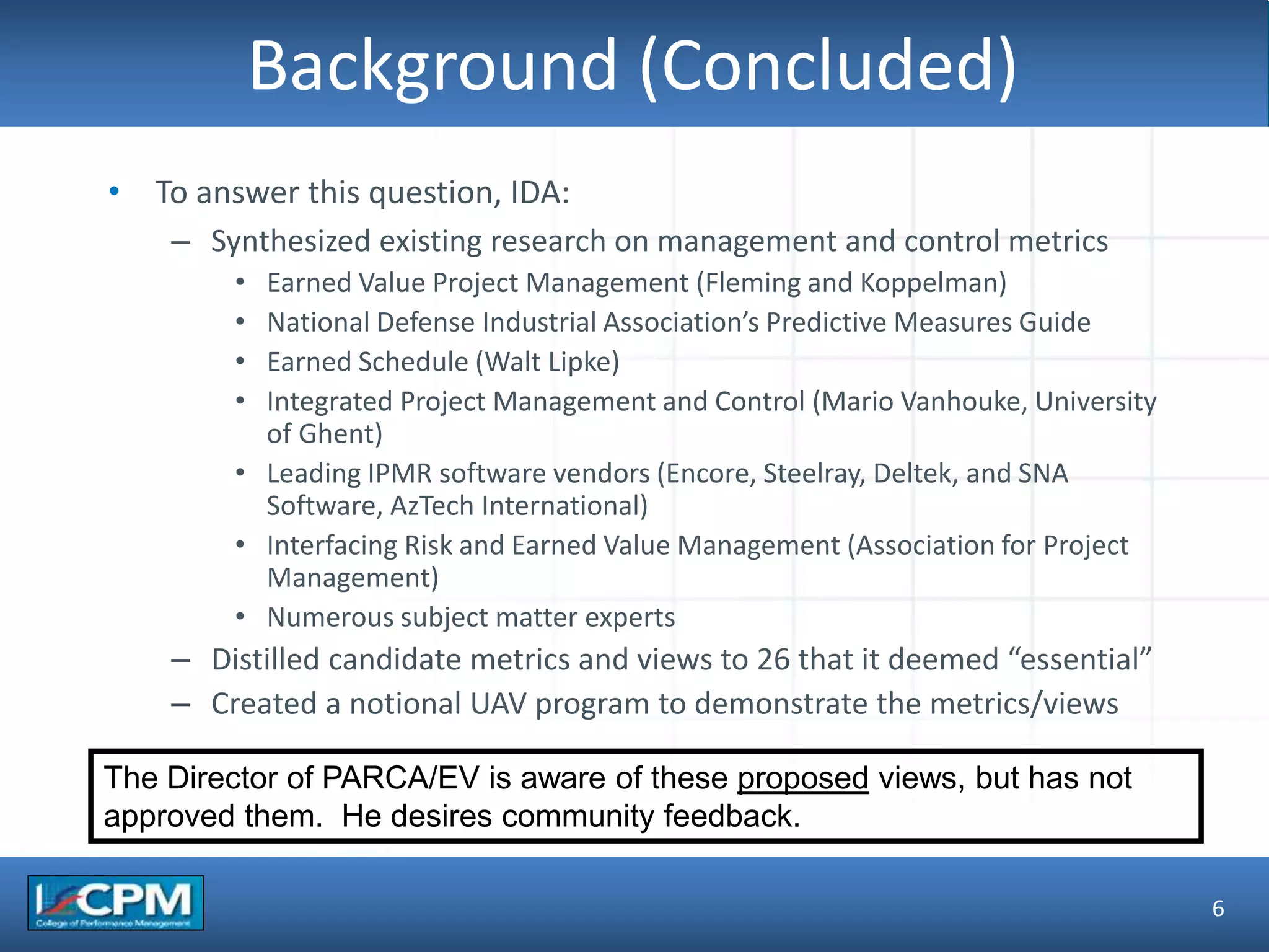 TLO #1
Background (Concluded)
6
• To answer this question, IDA:
– Synthesized existing research on management and control metrics
• Earned Value Project Management (Fleming and Koppelman)
• National Defense Industrial Association’s Predictive Measures Guide
• Earned Schedule (Walt Lipke)
• Integrated Project Management and Control (Mario Vanhouke, University
of Ghent)
• Leading IPMR software vendors (Encore, Steelray, Deltek, and SNA
Software, AzTech International)
• Interfacing Risk and Earned Value Management (Association for Project
Management)
• Numerous subject matter experts
– Distilled candidate metrics and views to 26 that it deemed “essential”
– Created a notional UAV program to demonstrate the metrics/views
The Director of PARCA/EV is aware of these proposed views, but has not
approved them. He desires community feedback.
 