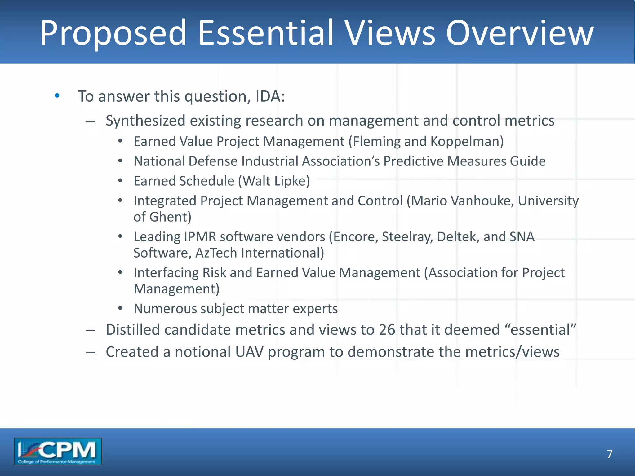 TLO #1
Proposed Essential Views Overview
7
• To answer this question, IDA:
– Synthesized existing research on management and control metrics
• Earned Value Project Management (Fleming and Koppelman)
• National Defense Industrial Association’s Predictive Measures Guide
• Earned Schedule (Walt Lipke)
• Integrated Project Management and Control (Mario Vanhouke, University
of Ghent)
• Leading IPMR software vendors (Encore, Steelray, Deltek, and SNA
Software, AzTech International)
• Interfacing Risk and Earned Value Management (Association for Project
Management)
• Numerous subject matter experts
– Distilled candidate metrics and views to 26 that it deemed “essential”
– Created a notional UAV program to demonstrate the metrics/views
 