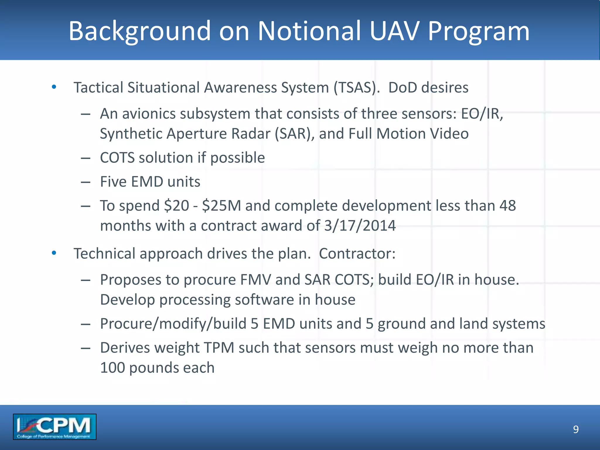 TLO #1Background on Notional UAV Program
9
• Tactical Situational Awareness System (TSAS). DoD desires
– An avionics subsystem that consists of three sensors: EO/IR,
Synthetic Aperture Radar (SAR), and Full Motion Video
– COTS solution if possible
– Five EMD units
– To spend $20 - $25M and complete development less than 48
months with a contract award of 3/17/2014
• Technical approach drives the plan. Contractor:
– Proposes to procure FMV and SAR COTS; build EO/IR in house.
Develop processing software in house
– Procure/modify/build 5 EMD units and 5 ground and land systems
– Derives weight TPM such that sensors must weigh no more than
100 pounds each
 