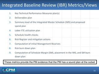 TLO #1Integrated Baseline Review (IBR) Metrics/Views
11
1. Key Technical Performance Measures plan(s)
2. Deliverables plan
3. Summary level of the Integrated Master Schedule (IMS) and proposed
spend plan
4. Labor FTE utilization plan
5. Schedule health checks
6. Risk Register and mitigation actions
7. Computation of initial Management Reserves
8. Risk burn down plan
9. Computation of Schedule Margin (SM), placement in the IMS, and SM burn
down plan
These metrics provide the PM evidence that the PM has a sound plan at the outset
 