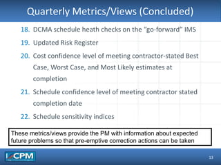 TLO #1Quarterly Metrics/Views (Concluded)
13
18. DCMA schedule heath checks on the “go-forward” IMS
19. Updated Risk Register
20. Cost confidence level of meeting contractor-stated Best
Case, Worst Case, and Most Likely estimates at
completion
21. Schedule confidence level of meeting contractor stated
completion date
22. Schedule sensitivity indices
These metrics/views provide the PM with information about expected
future problems so that pre-emptive correction actions can be taken
 