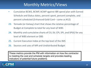 TLO #1Monthly Metrics/Views
14
• Cumulative BCWS, BCWP, ACWP against IBR spend plan with Earned
Schedule and Status dates, percent spent, percent complete, and
percent scheduled (Enhanced Gold Card – same as #12)
23. Tornado (or Galaxy) chart that shows the relative percentage of
Budget at Complete to total for any level of WBS
24. Monthly and cumulative charts of CV, SV, CPI, SPI, and SPI(t) for any
level of WBS element or OBS
25. Current Execution Index at the top level of the IMS
26. Sources and uses of MR and Undistributed Budget
These metrics provide the PM with information on how the contractor
is meeting the cost and schedule targets and provides leading
indicators of potential future problems
 