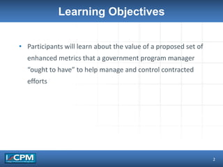 Learning Objectives
• Participants will learn about the value of a proposed set of
enhanced metrics that a government program manager
“ought to have” to help manage and control contracted
efforts
2
 