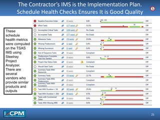 TLO #1
The Contractor’s IMS is the Implementation Plan.
Schedule Health Checks Ensures It is Good Quality
21
5
These
schedule
health metrics
were computed
on the TSAS
IMS using
Steelray
Project
Analyzer.
There are
several
vendors who
provide similar
products and
outputs
 