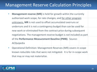 TLO #1Management Reserve Calculation Principles
25
• Management reserve (MR) is held for growth within the currently
authorized work scope, for rate changes, and for other program
unknowns. MR is not used to offset accumulated overruns or
underruns and it is not a contingency budget than can be used for
new work or eliminated from the contract price during subsequent
negotiations. The management reserve budget is not included as part
of the Performance Measurement Baseline (PMB). Source:
ACQuipedia
• Operational Definition: Management Reserves (MR) covers in-scope
known reducible risks that were not mitigated. It is for in-scope work
that may or may not materialize.
 