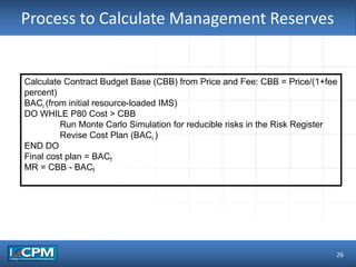 TLO #1Process to Calculate Management Reserves
26
Calculate Contract Budget Base (CBB) from Price and Fee: CBB = Price/(1+fee
percent)
BACi (from initial resource-loaded IMS)
DO WHILE P80 Cost > CBB
Run Monte Carlo Simulation for reducible risks in the Risk Register
Revise Cost Plan (BACi )
END DO
Final cost plan = BACf
MR = CBB - BACf
 