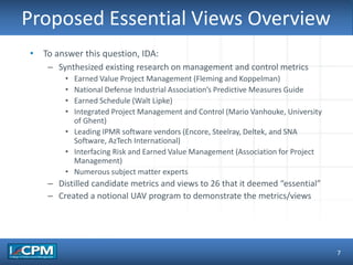 TLO #1
Proposed Essential Views Overview
7
• To answer this question, IDA:
– Synthesized existing research on management and control metrics
• Earned Value Project Management (Fleming and Koppelman)
• National Defense Industrial Association’s Predictive Measures Guide
• Earned Schedule (Walt Lipke)
• Integrated Project Management and Control (Mario Vanhouke, University
of Ghent)
• Leading IPMR software vendors (Encore, Steelray, Deltek, and SNA
Software, AzTech International)
• Interfacing Risk and Earned Value Management (Association for Project
Management)
• Numerous subject matter experts
– Distilled candidate metrics and views to 26 that it deemed “essential”
– Created a notional UAV program to demonstrate the metrics/views
 