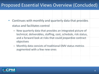 TLO #1Proposed Essential Views Overview (Concluded)
8
• Continues with monthly and quarterly data that provides
status and facilitates control
– New quarterly data that provides an integrated picture of
technical, deliverables, staffing, cost, schedule, risk status,
and a forward look at risks that could jeopardize contract
objectives
– Monthly data consists of traditional EMV status metrics
augmented with a few new ones
 
