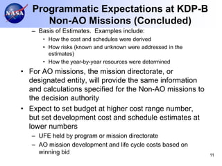 Programmatic Expectations at KDP-B
      Non-AO Missions (Concluded)
   – Basis of Estimates. Examples include:
      • How the cost and schedules were derived
      • How risks (known and unknown were addressed in the
        estimates)
      • How the year-by-year resources were determined
• For AO missions, the mission directorate, or
  designated entity, will provide the same information
  and calculations specified for the Non-AO missions to
  the decision authority
• Expect to set budget at higher cost range number,
  but set development cost and schedule estimates at
  lower numbers
   – UFE held by program or mission directorate
   – AO mission development and life cycle costs based on
     winning bid                                             11
 