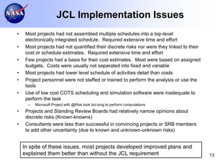JCL Implementation Issues
•    Most projects had not assembled multiple schedules into a top-level
     electronically integrated schedule. Required extensive time and effort
•    Most projects had not quantified their discrete risks nor were they linked to their
     cost or schedule estimates. Required extensive time and effort
•    Few projects had a basis for their cost estimates. Most were based on assigned
     budgets. Costs were usually not separated into fixed and variable
•    Most projects had lower level schedule of activities detail than costs
•    Project personnel were not staffed or trained to perform the analysis or use the
     tools
•    Use of low cost COTS scheduling and simulation software were inadequate to
     perform the task
      –   Microsoft Project with @Risk took too long to perform computations
•    Projects and Standing Review Boards had relatively narrow opinions about
     discrete risks (Known-knowns)
•    Consultants were less than successful in convincing projects or SRB members
     to add other uncertainty (due to known and unknown-unknown risks)


    In spite of these issues, most projects developed improved plans and
    explained them better than without the JCL requirement                                 13
 