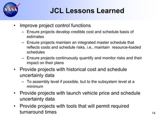 JCL Lessons Learned
• Improve project control functions
   – Ensure projects develop credible cost and schedule basis of
     estimates
   – Ensure projects maintain an integrated master schedule that
     reflects costs and schedule risks, i.e., maintain resource-loaded
     schedules
   – Ensure projects continuously quantify and monitor risks and their
     impact on their plans
• Provide projects with historical cost and schedule
  uncertainly data
   – To assembly level if possible, but to the subsystem level at a
     minimum
• Provide projects with launch vehicle price and schedule
  uncertainty data
• Provide projects with tools that will permit required
  turnaround times                                                       14
 