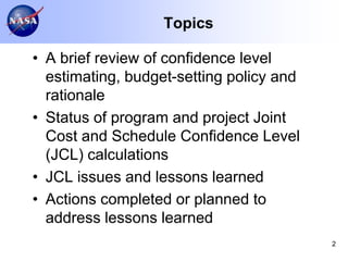 Topics

• A brief review of confidence level
  estimating, budget-setting policy and
  rationale
• Status of program and project Joint
  Cost and Schedule Confidence Level
  (JCL) calculations
• JCL issues and lessons learned
• Actions completed or planned to
  address lessons learned
                                          2
 