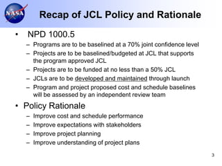 Recap of JCL Policy and Rationale
•   NPD 1000.5
    – Programs are to be baselined at a 70% joint confidence level
    – Projects are to be baselined/budgeted at JCL that supports
      the program approved JCL
    – Projects are to be funded at no less than a 50% JCL
    – JCLs are to be developed and maintained through launch
    – Program and project proposed cost and schedule baselines
      will be assessed by an independent review team
• Policy Rationale
    –   Improve cost and schedule performance
    –   Improve expectations with stakeholders
    –   Improve project planning
    –   Improve understanding of project plans
                                                                     3
 