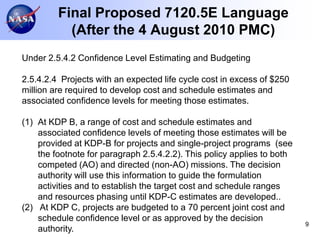Final Proposed 7120.5E Language
           (After the 4 August 2010 PMC)
Under 2.5.4.2 Confidence Level Estimating and Budgeting

2.5.4.2.4 Projects with an expected life cycle cost in excess of $250
million are required to develop cost and schedule estimates and
associated confidence levels for meeting those estimates.

(1) At KDP B, a range of cost and schedule estimates and
    associated confidence levels of meeting those estimates will be
    provided at KDP-B for projects and single-project programs (see
    the footnote for paragraph 2.5.4.2.2). This policy applies to both
    competed (AO) and directed (non-AO) missions. The decision
    authority will use this information to guide the formulation
    activities and to establish the target cost and schedule ranges
    and resources phasing until KDP-C estimates are developed..
(2) At KDP C, projects are budgeted to a 70 percent joint cost and
    schedule confidence level or as approved by the decision
                                                                         9
    authority.
 