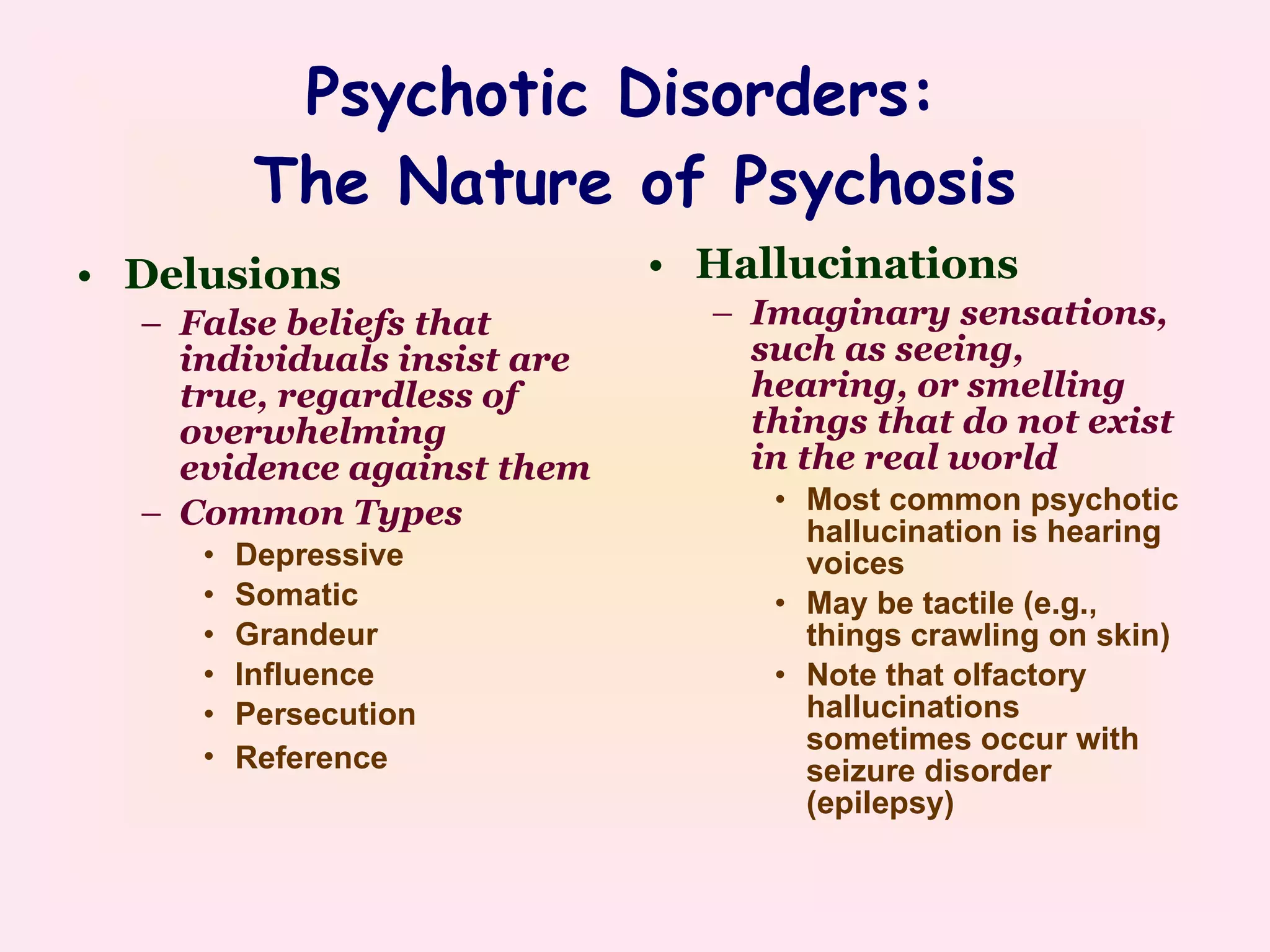 Psychotic Disorders:  The Nature of Psychosis Delusions  False beliefs that individuals insist are true, regardless of overwhelming evidence against them Common Types Depressive Somatic Grandeur Influence Persecution Reference   Hallucinations  Imaginary sensations, such as seeing, hearing, or smelling things that do not exist in the real world Most common psychotic hallucination is hearing voices May be tactile (e.g., things crawling on skin) Note that olfactory hallucinations sometimes occur with seizure disorder (epilepsy) 