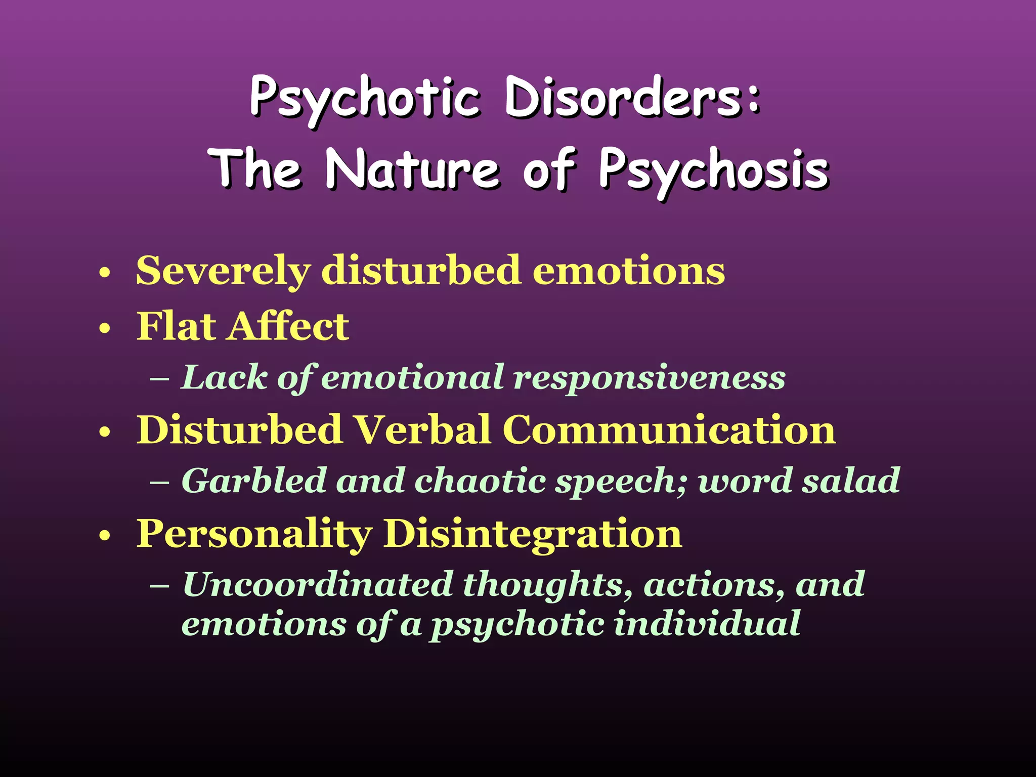 Psychotic Disorders:  The Nature of Psychosis Severely disturbed emotions  Flat Affect Lack of emotional responsiveness Disturbed Verbal Communication Garbled and chaotic speech; word salad Personality Disintegration Uncoordinated thoughts, actions, and emotions of a psychotic individual 