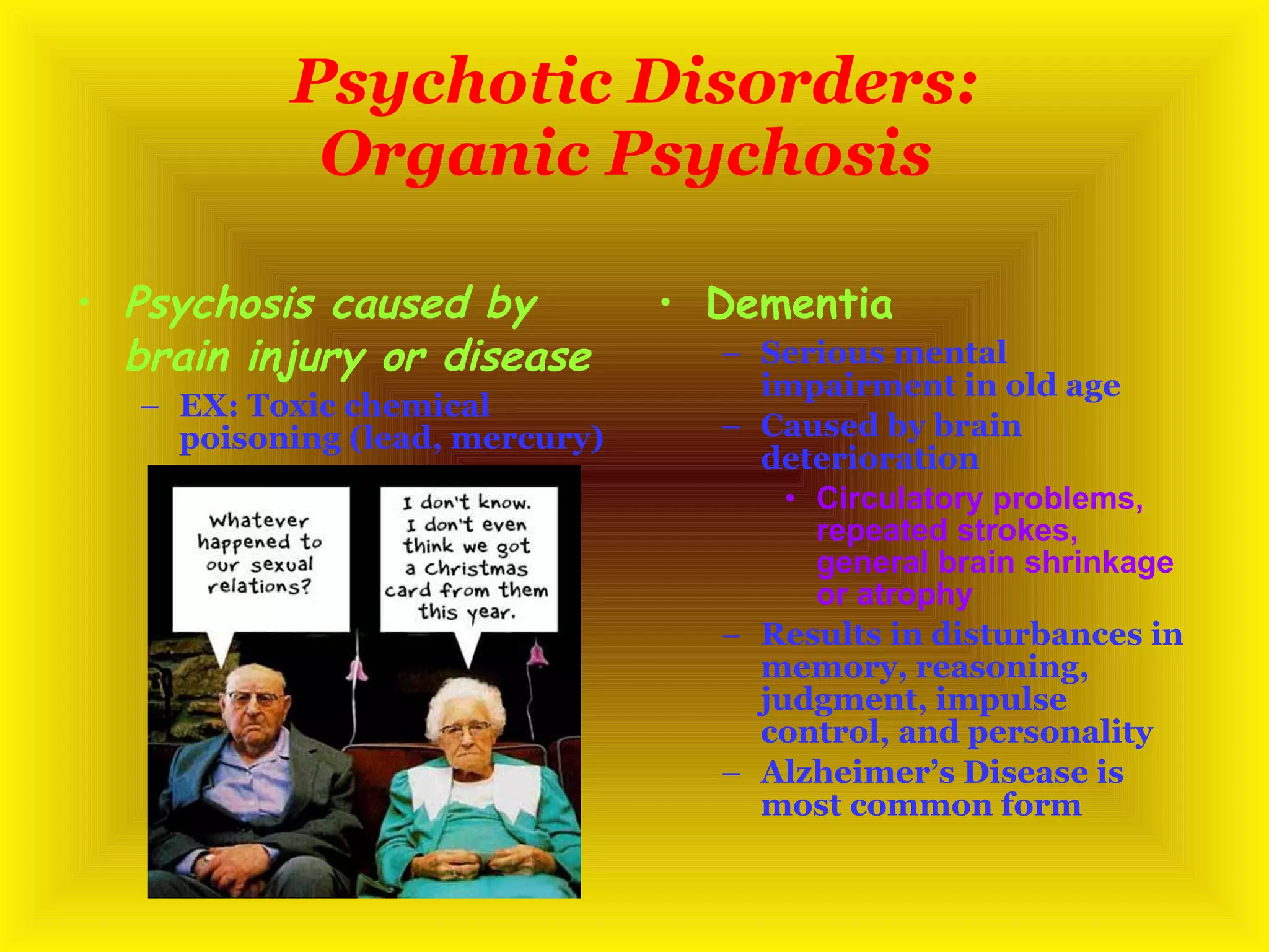Psychotic Disorders: Organic Psychosis   Psychosis caused by brain injury or disease EX: Toxic chemical poisoning (lead, mercury) Dementia  Serious mental impairment in old age Caused by brain deterioration Circulatory problems, repeated strokes, general brain shrinkage or atrophy Results in disturbances in memory, reasoning, judgment, impulse control, and personality Alzheimer’s Disease is most common form 