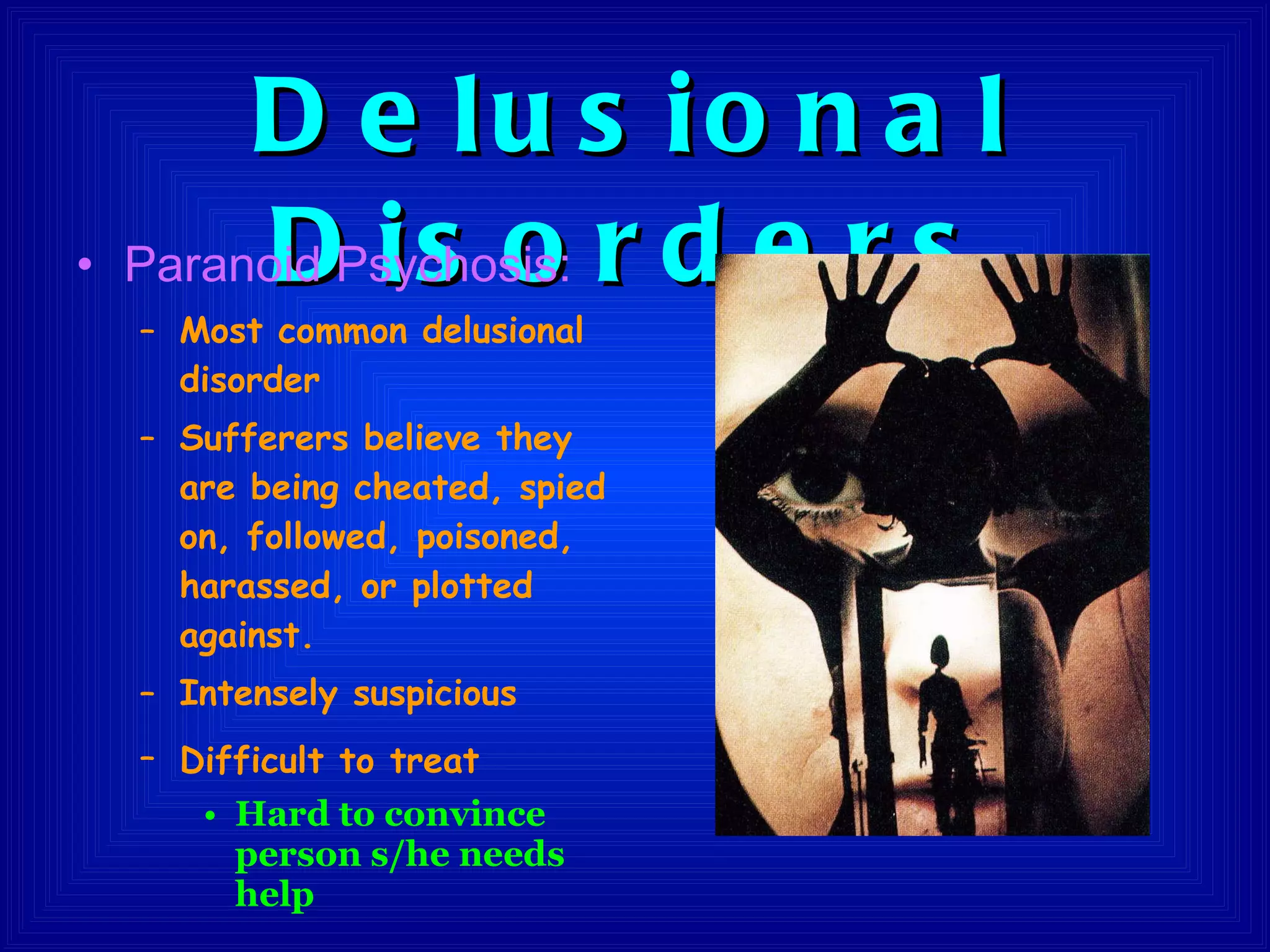 Delusional Disorders Paranoid Psychosis:  Most common delusional disorder Sufferers believe they are being cheated, spied on, followed, poisoned, harassed, or plotted against.  Intensely suspicious Difficult to treat   Hard to convince person s/he needs help 
