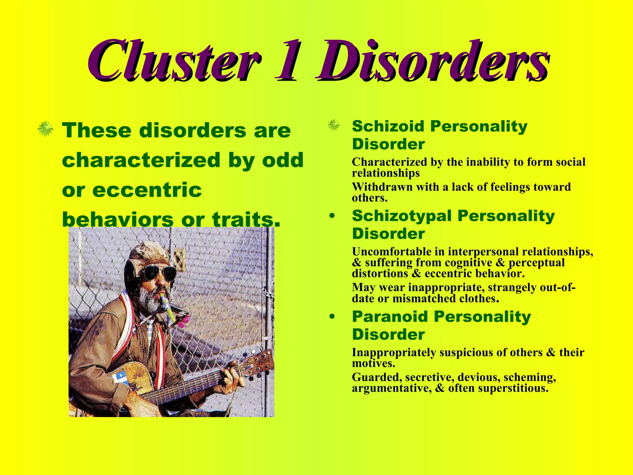 Cluster 1 Disorders These disorders are characterized by odd or eccentric behaviors or traits. Schizoid Personality Disorder Characterized by the inability to form social relationships Withdrawn with a lack of feelings toward others. Schizotypal Personality Disorder Uncomfortable in interpersonal relationships, & suffering from cognitive & perceptual distortions & eccentric behavior. May wear inappropriate, strangely out-of-date or mismatched clothes . Paranoid Personality Disorder Inappropriately suspicious of others & their motives. Guarded, secretive, devious, scheming, argumentative, & often superstitious. 