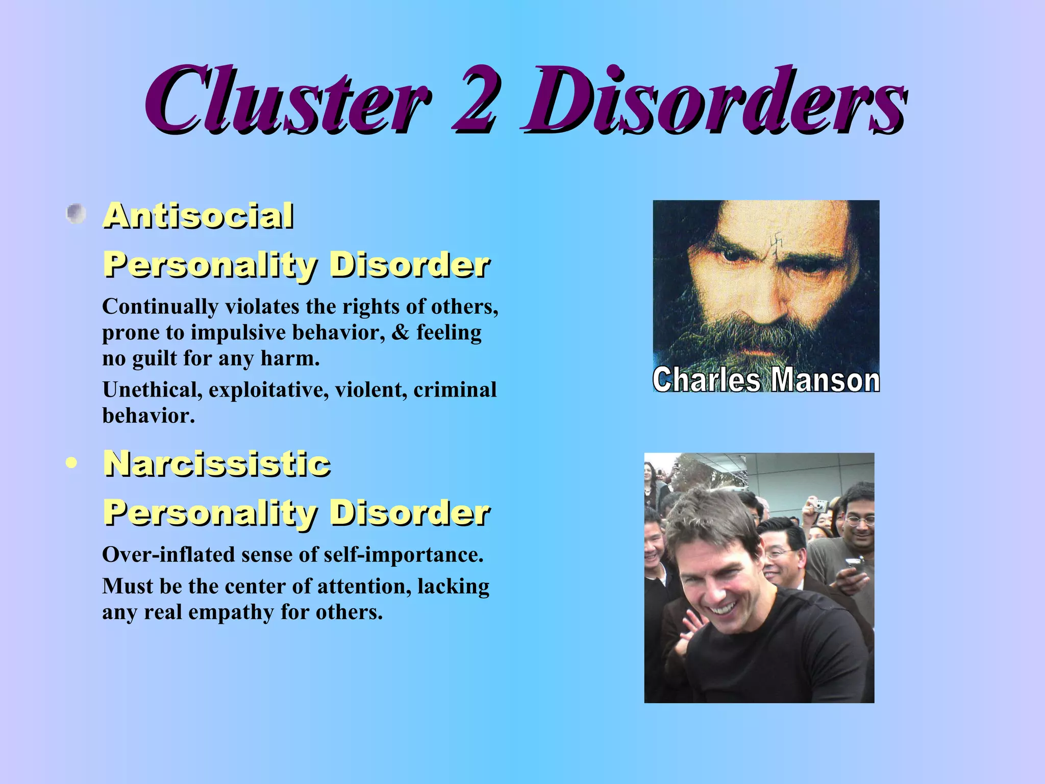 Cluster 2 Disorders Antisocial Personality Disorder Continually violates the rights of others, prone to impulsive behavior, & feeling no guilt for any harm. Unethical, exploitative, violent, criminal behavior. Narcissistic Personality Disorder Over-inflated sense of self-importance. Must be the center of attention, lacking any real empathy for others. Charles Manson 