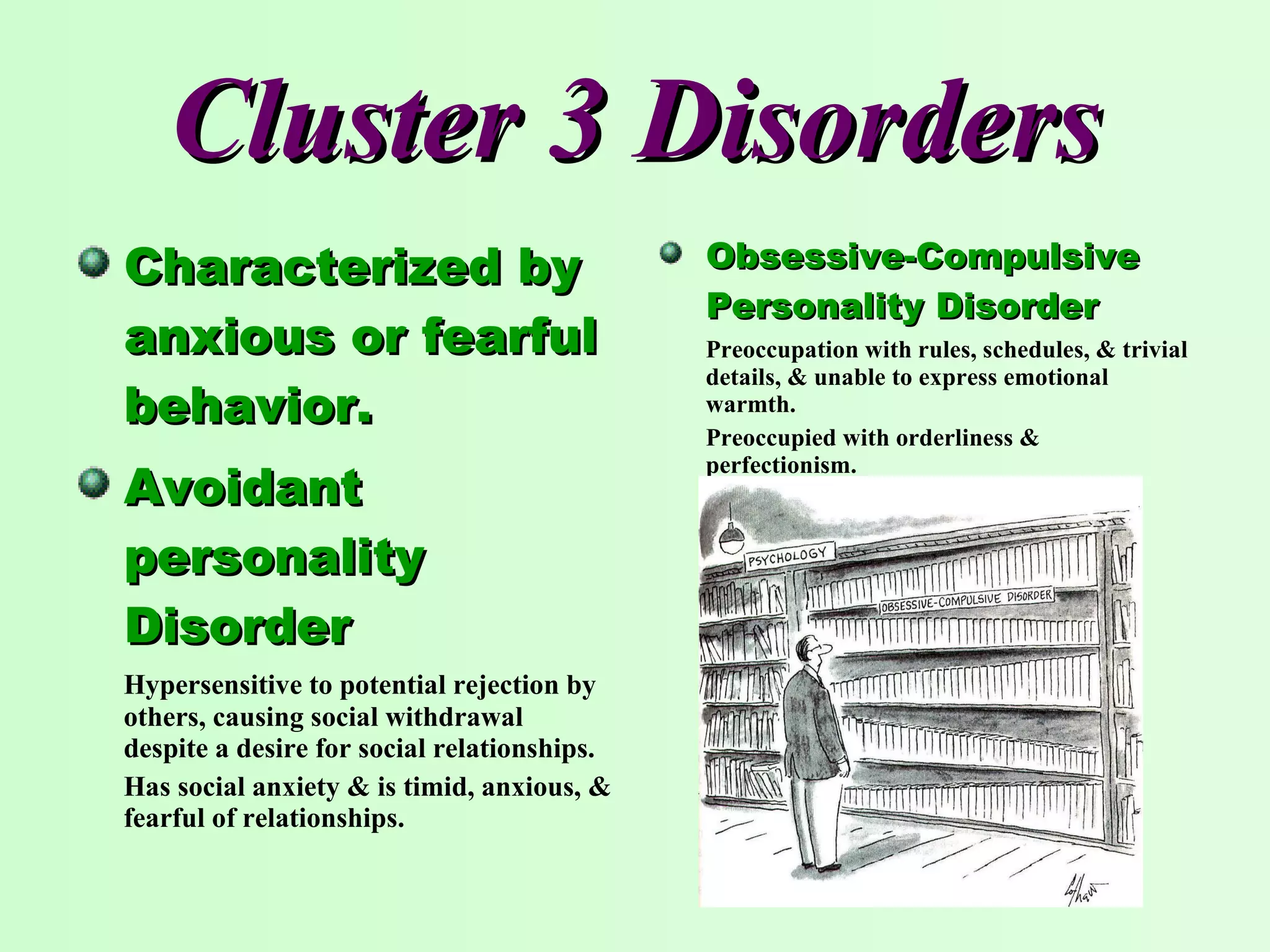 Cluster 3 Disorders Characterized by anxious or fearful behavior. Avoidant personality Disorder Hypersensitive to potential rejection by others, causing social withdrawal despite a desire for social relationships. Has social anxiety & is timid, anxious, & fearful of relationships. Obsessive-Compulsive Personality Disorder Preoccupation with rules, schedules, & trivial details, & unable to express emotional warmth. Preoccupied with orderliness & perfectionism. 
