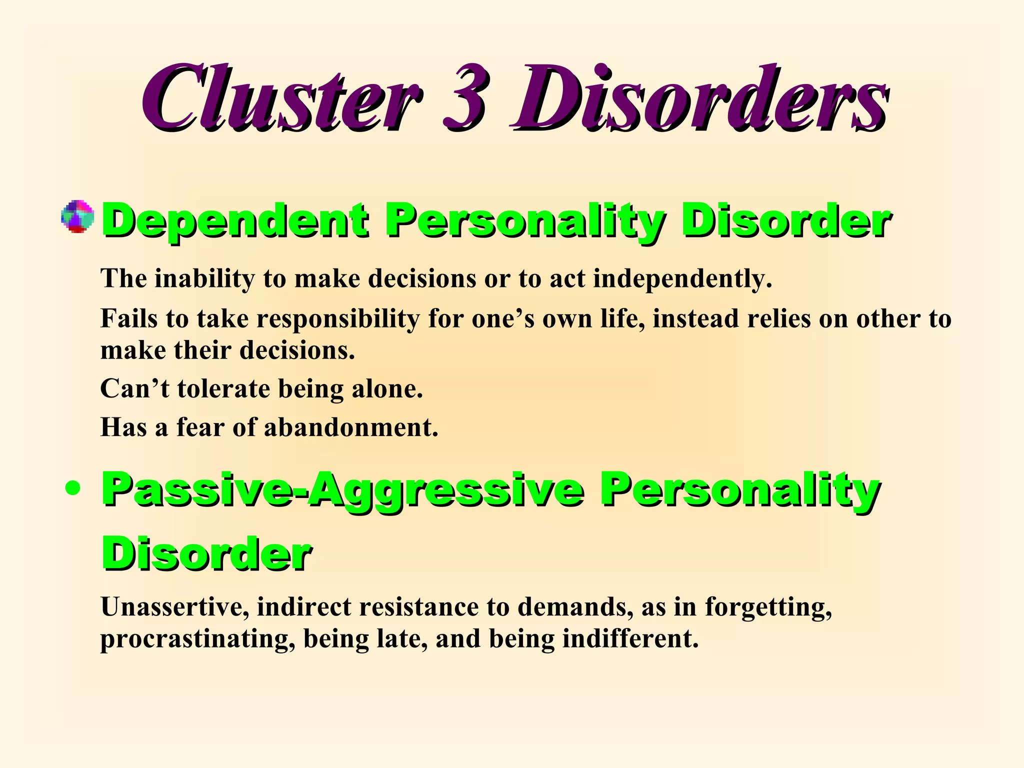Cluster 3 Disorders Dependent Personality Disorder The inability to make decisions or to act independently. Fails to take responsibility for one’s own life, instead relies on other to make their decisions. Can’t tolerate being alone. Has a fear of abandonment. Passive-Aggressive Personality Disorder Unassertive, indirect resistance to demands, as in forgetting, procrastinating, being late, and being indifferent. 