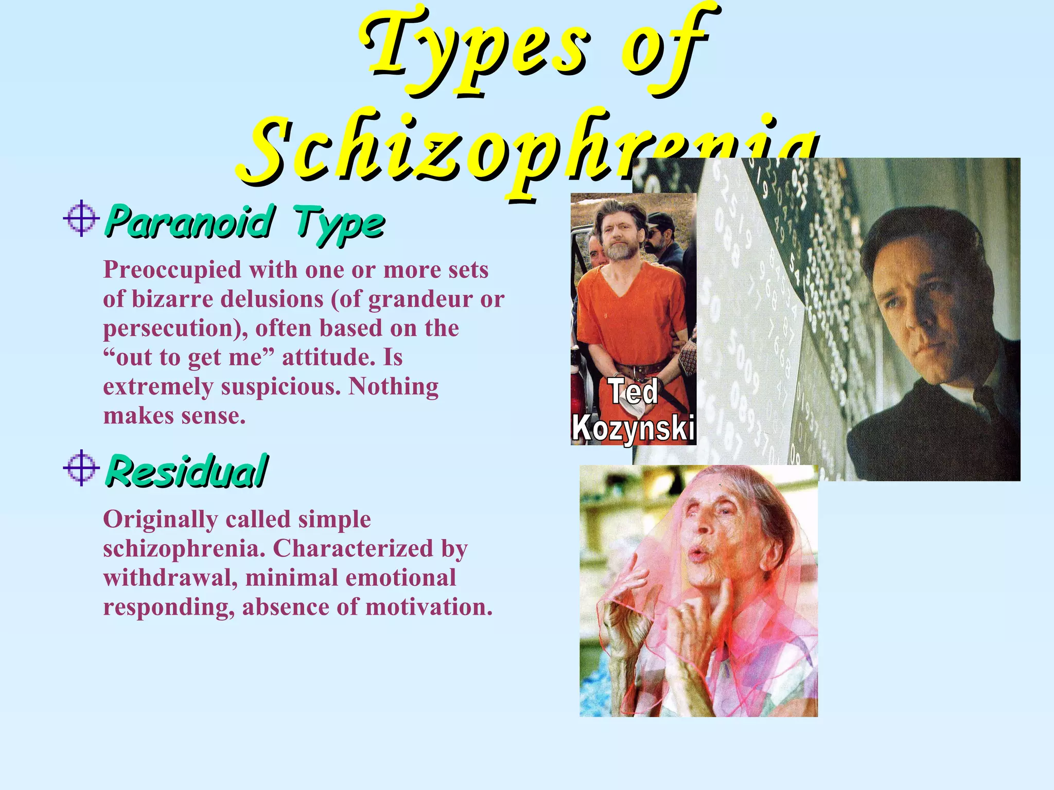 Types of Schizophrenia Paranoid Type Preoccupied with one or more sets of bizarre delusions (of grandeur or persecution), often based on the “out to get me” attitude. Is extremely suspicious. Nothing makes sense.   Residual Originally called simple schizophrenia. Characterized by withdrawal, minimal emotional responding, absence of motivation. Ted Kozynski 