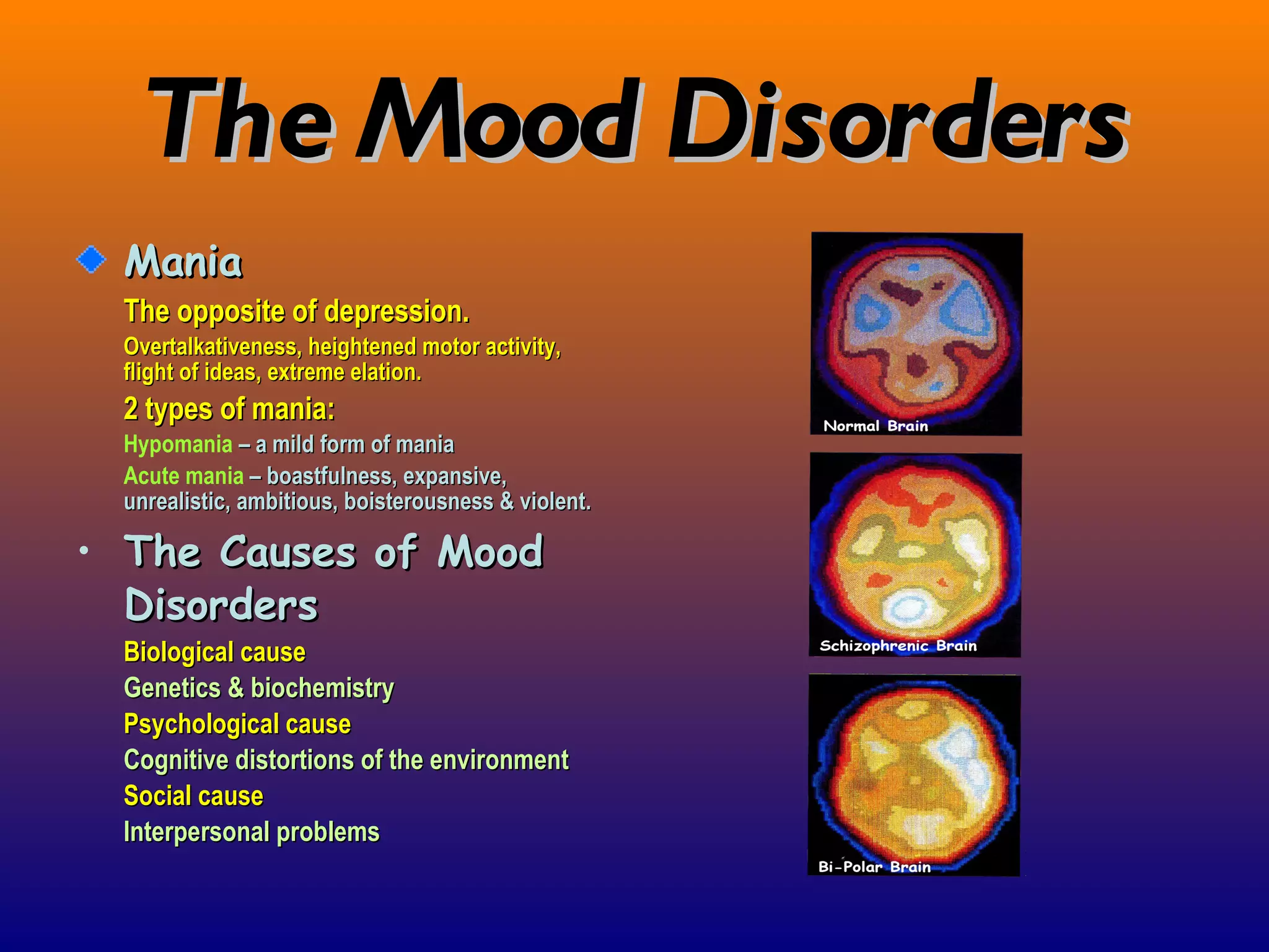 The Mood Disorders Mania The opposite of depression. Overtalkativeness, heightened motor activity, flight of ideas, extreme elation. 2 types of mania: Hypomania   – a mild form of mania Acute mania   – boastfulness, expansive, unrealistic, ambitious, boisterousness & violent. The Causes of Mood Disorders Biological cause Genetics & biochemistry Psychological cause Cognitive distortions of the environment Social cause Interpersonal problems 