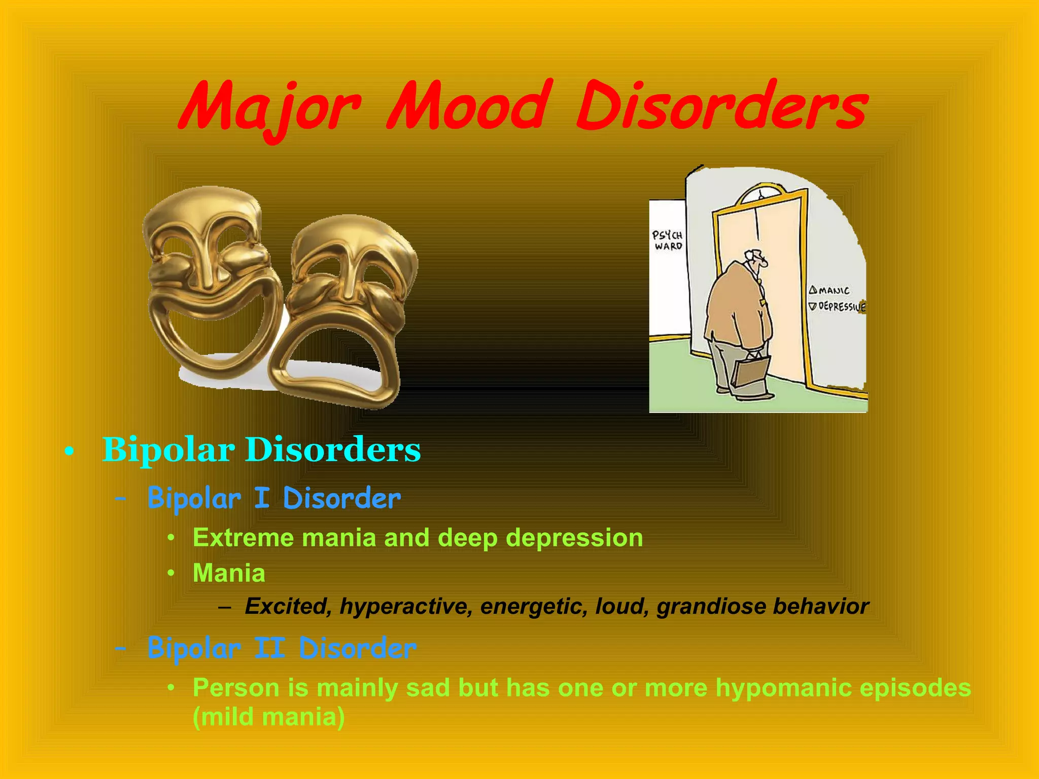 Major Mood Disorders Bipolar Disorders   Bipolar I Disorder Extreme mania and deep depression Mania Excited, hyperactive, energetic, loud, grandiose behavior Bipolar II Disorder   Person is mainly sad but has one or more hypomanic episodes (mild mania) 