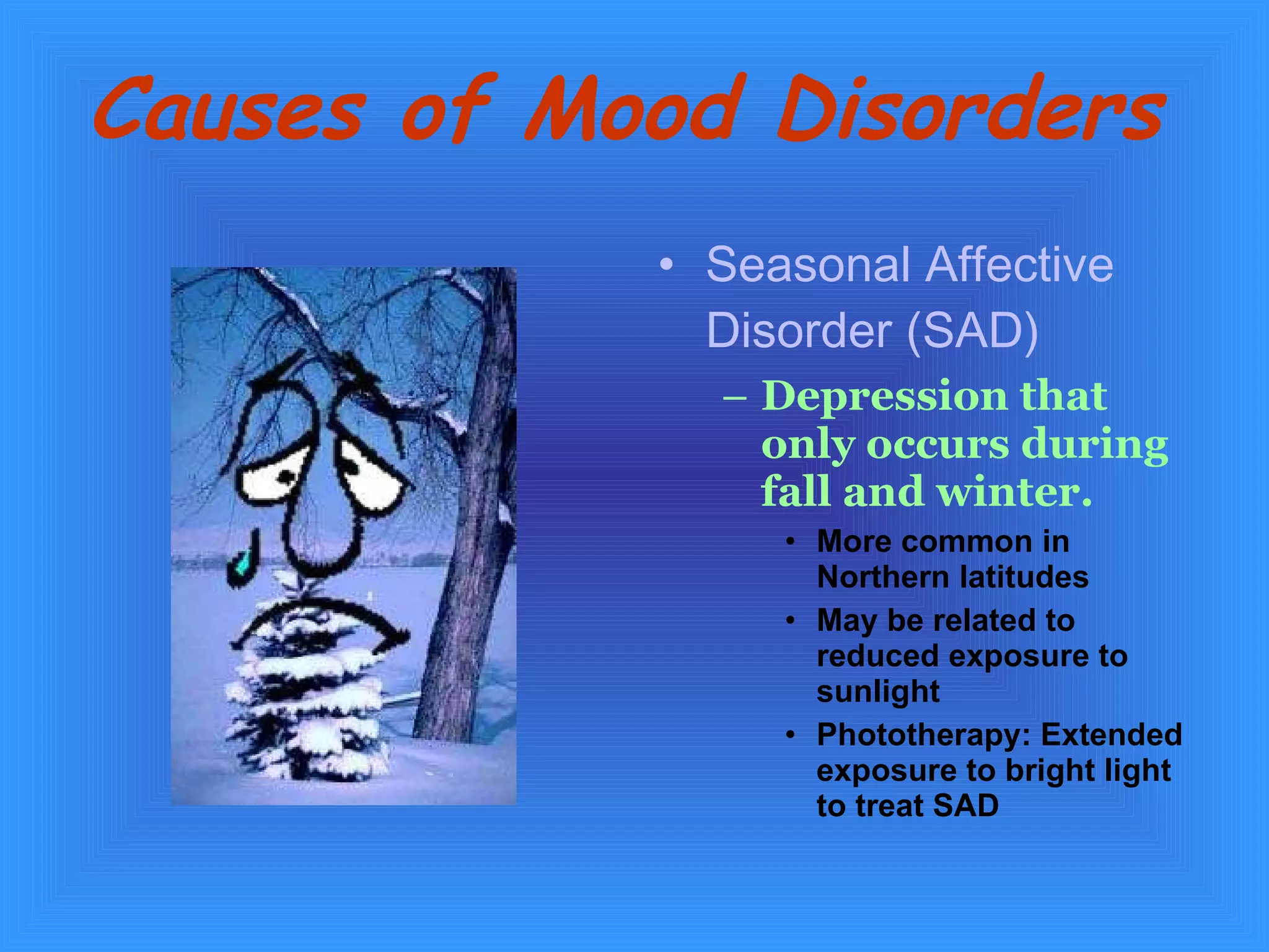 Causes of Mood Disorders   Seasonal Affective Disorder (SAD) Depression that only occurs during fall and winter.   More common in Northern latitudes  May be related to reduced exposure to sunlight Phototherapy: Extended exposure to bright light to treat SAD 