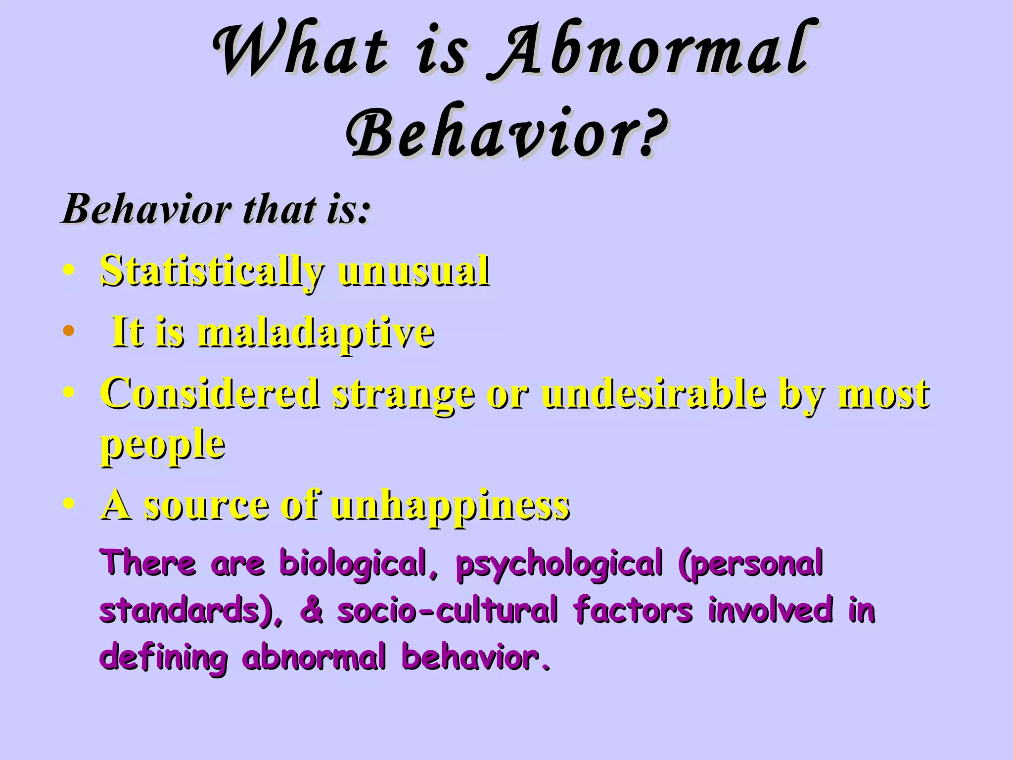 What is Abnormal Behavior? Behavior that is: Statistically unusual It is maladaptive Considered strange or undesirable by most people A source of unhappiness There are biological, psychological (personal standards), & socio-cultural factors involved in defining abnormal behavior. 