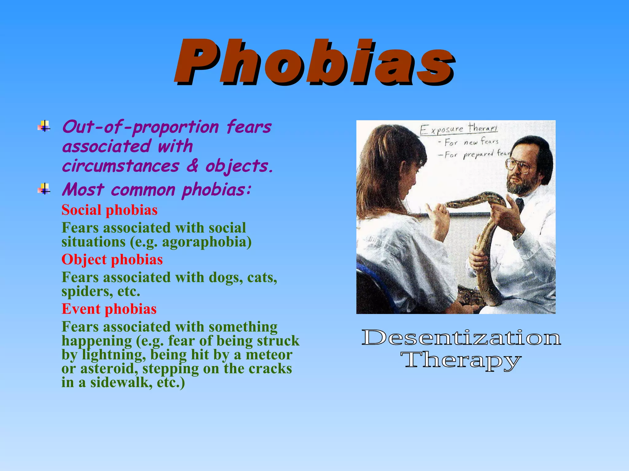 Phobias Out-of-proportion fears associated with circumstances & objects. Most common phobias: Social phobias Fears associated with social situations (e.g. agoraphobia) Object phobias Fears associated with dogs, cats, spiders, etc. Event phobias Fears associated with something happening (e.g. fear of being struck by lightning, being hit by a meteor or asteroid, stepping on the cracks in a sidewalk, etc.) Desentization Therapy 