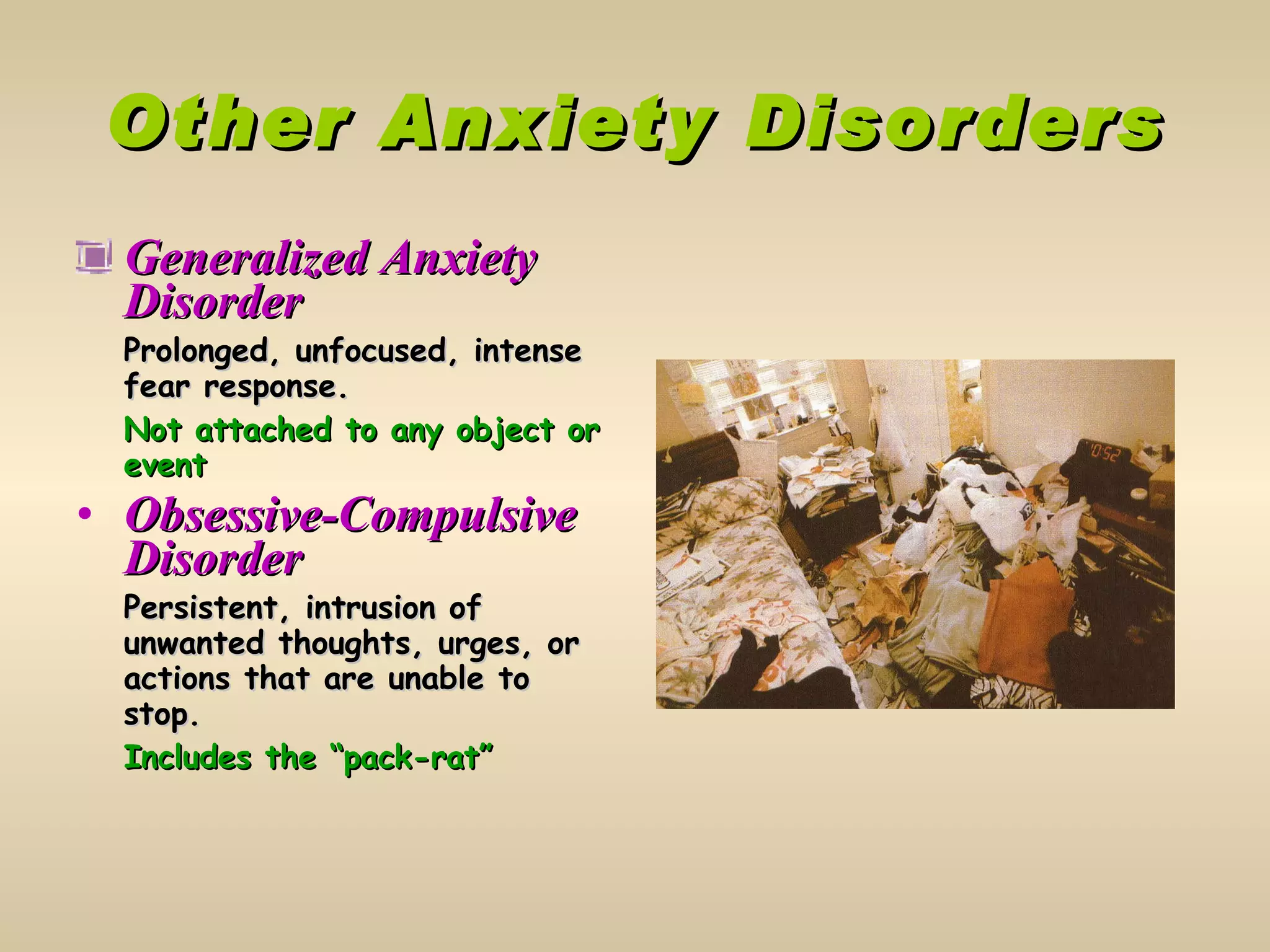 Other Anxiety Disorders Generalized Anxiety Disorder Prolonged, unfocused, intense fear response. Not attached to any object or event Obsessive-Compulsive Disorder Persistent, intrusion of unwanted thoughts, urges, or actions that are unable to stop. Includes the “pack-rat” 